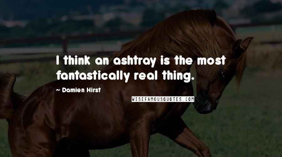 Damien Hirst quotes: I think an ashtray is the most fantastically real thing.