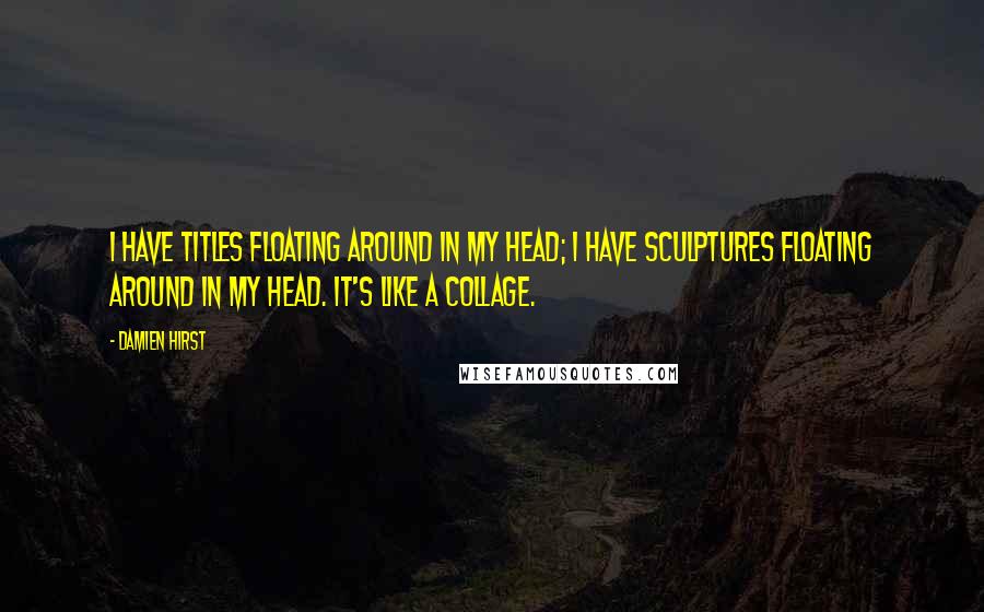 Damien Hirst quotes: I have titles floating around in my head; I have sculptures floating around in my head. It's like a collage.