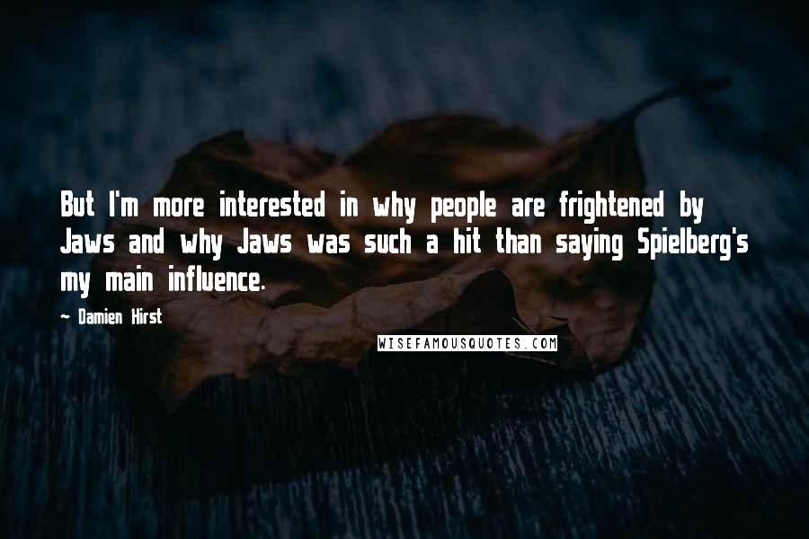 Damien Hirst quotes: But I'm more interested in why people are frightened by Jaws and why Jaws was such a hit than saying Spielberg's my main influence.