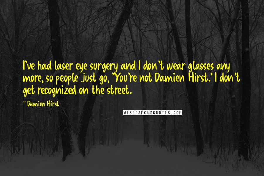 Damien Hirst quotes: I've had laser eye surgery and I don't wear glasses any more, so people just go, 'You're not Damien Hirst.' I don't get recognized on the street.