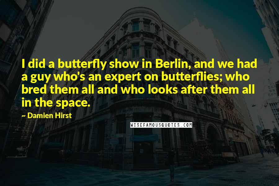 Damien Hirst quotes: I did a butterfly show in Berlin, and we had a guy who's an expert on butterflies; who bred them all and who looks after them all in the space.