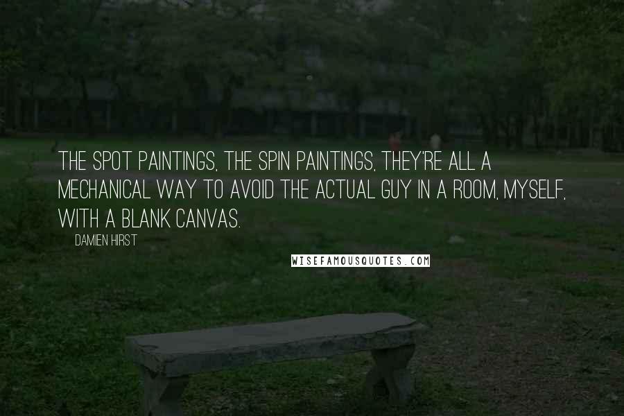 Damien Hirst quotes: The spot paintings, the spin paintings, they're all a mechanical way to avoid the actual guy in a room, myself, with a blank canvas.