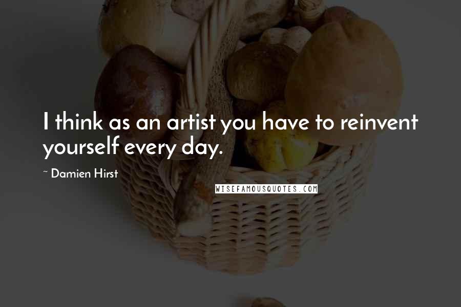 Damien Hirst quotes: I think as an artist you have to reinvent yourself every day.