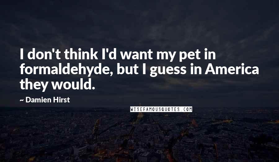 Damien Hirst quotes: I don't think I'd want my pet in formaldehyde, but I guess in America they would.