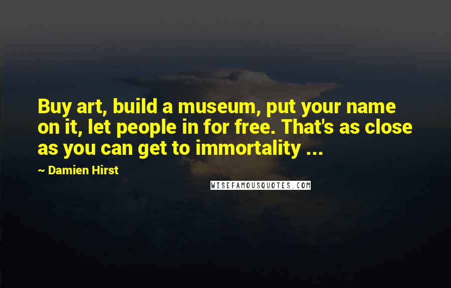 Damien Hirst quotes: Buy art, build a museum, put your name on it, let people in for free. That's as close as you can get to immortality ...