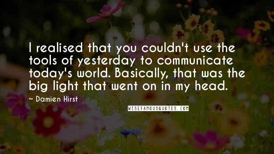 Damien Hirst quotes: I realised that you couldn't use the tools of yesterday to communicate today's world. Basically, that was the big light that went on in my head.