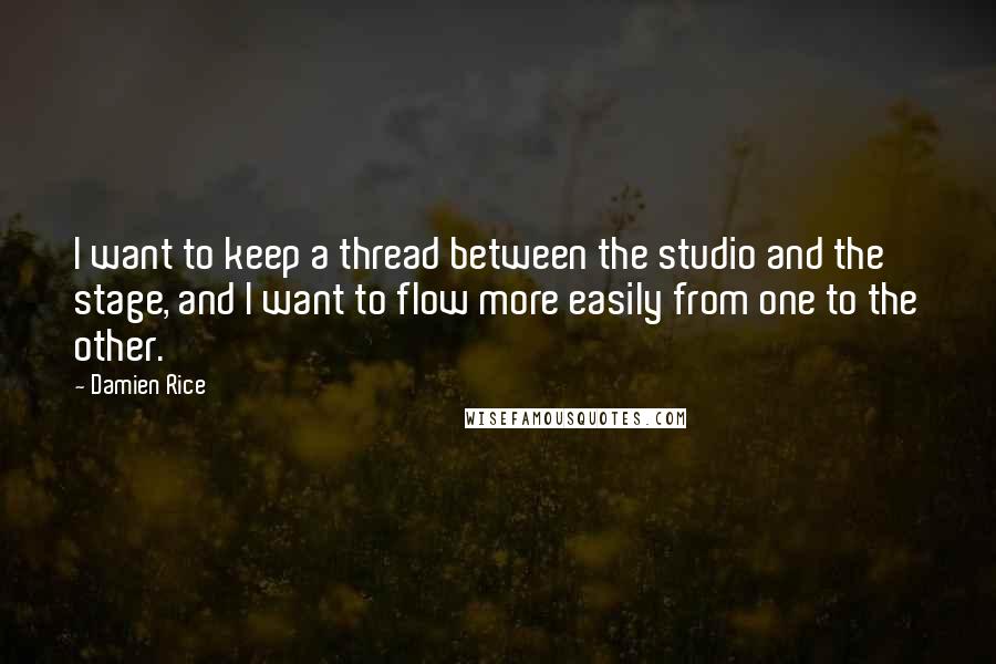 Damien Rice quotes: I want to keep a thread between the studio and the stage, and I want to flow more easily from one to the other. Damien Rice quotes: I want to keep a thread between the studio and the stage, and I want to flow more easily from one to the other.