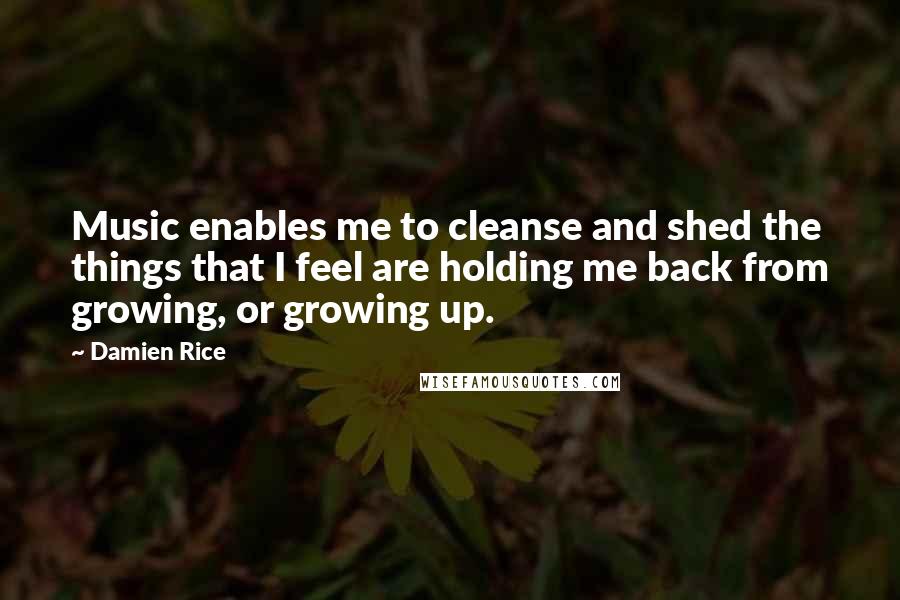 Damien Rice quotes: Music enables me to cleanse and shed the things that I feel are holding me back from growing, or growing up.