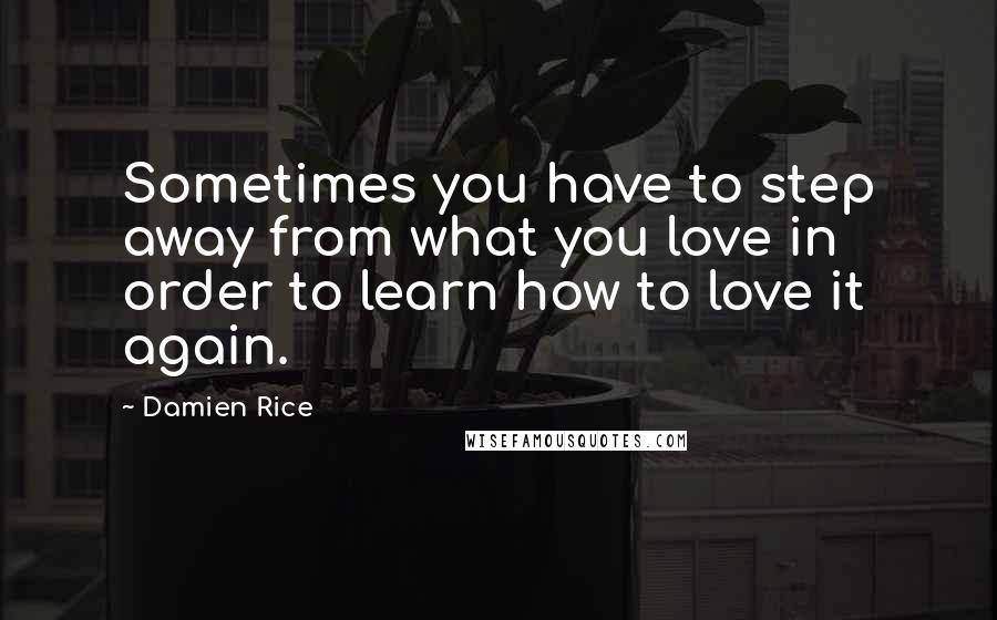 Damien Rice quotes: Sometimes you have to step away from what you love in order to learn how to love it again. Damien Rice quotes: Sometimes you have to step away from what you love in order to learn how to love it again.