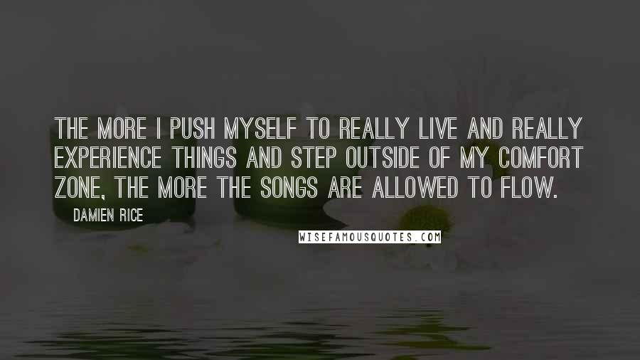 Damien Rice quotes: The more I push myself to really live and really experience things and step outside of my comfort zone, the more the songs are allowed to flow.