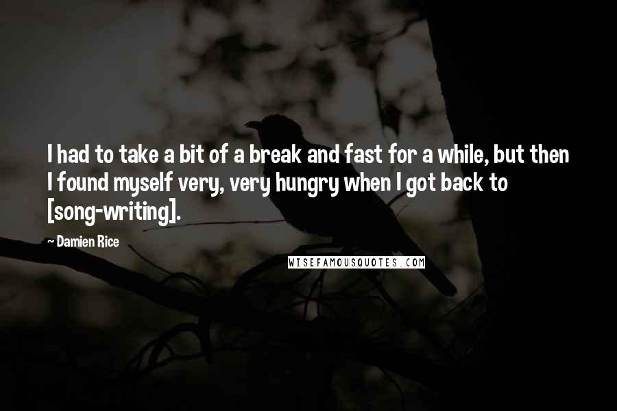 Damien Rice quotes: I had to take a bit of a break and fast for a while, but then I found myself very, very hungry when I got back to [song-writing].