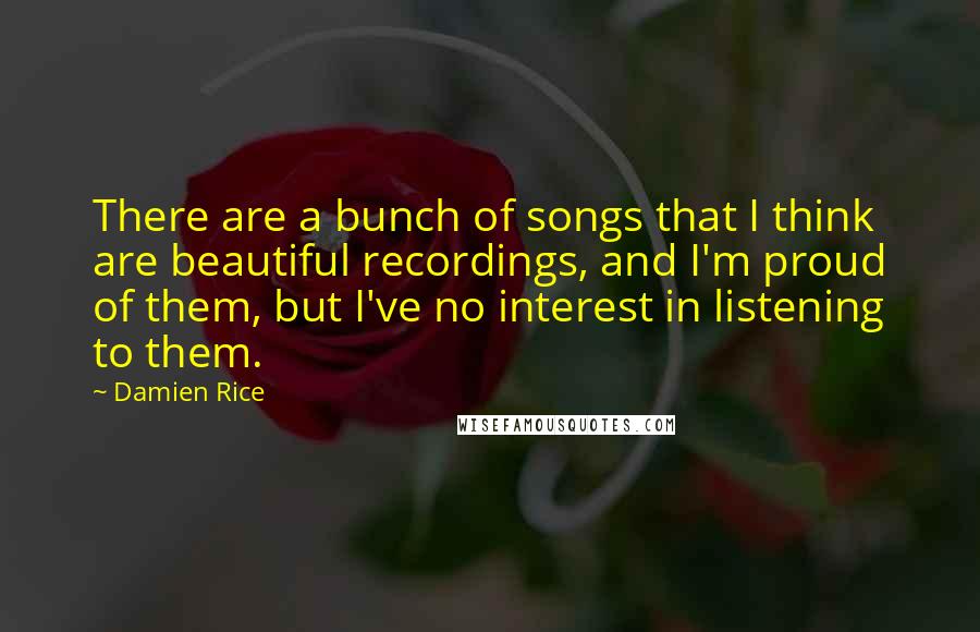 Damien Rice quotes: There are a bunch of songs that I think are beautiful recordings, and I'm proud of them, but I've no interest in listening to them. Damien Rice quotes: There are a bunch of songs that I think are beautiful recordings, and I'm proud of them, but I've no interest in listening to them.