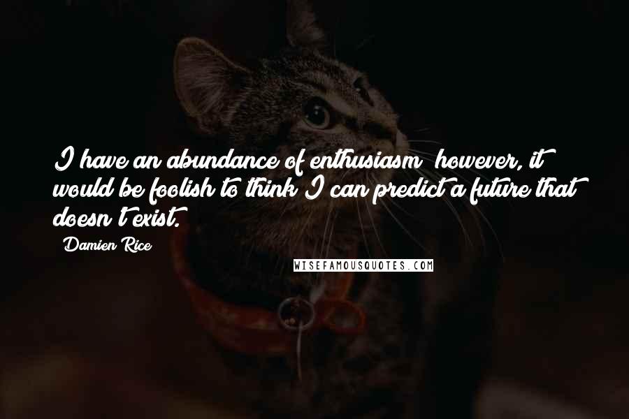 Damien Rice quotes: I have an abundance of enthusiasm; however, it would be foolish to think I can predict a future that doesn't exist. Damien Rice quotes: I have an abundance of enthusiasm; however, it would be foolish to think I can predict a future that doesn't exist.