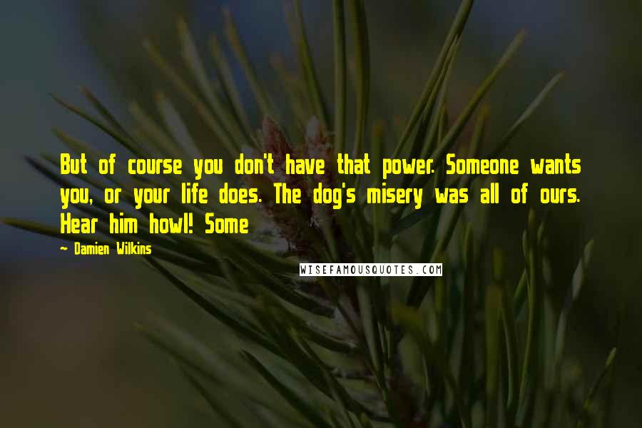 Damien Wilkins quotes: But of course you don't have that power. Someone wants you, or your life does. The dog's misery was all of ours. Hear him howl! Some Damien Wilkins quotes: But of course you don't have that power. Someone wants you, or your life does. The dog's misery was all of ours. Hear him howl! Some