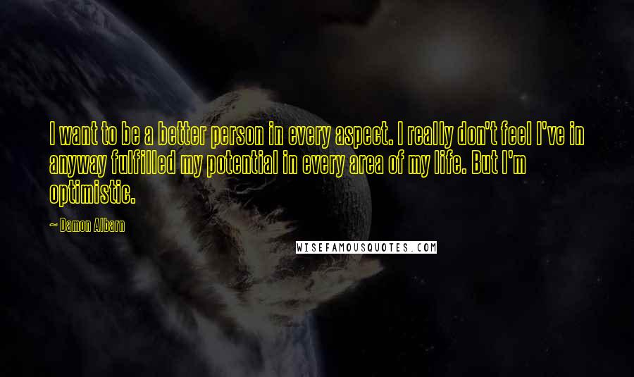 Damon Albarn quotes: I want to be a better person in every aspect. I really don't feel I've in anyway fulfilled my potential in every area of my life. But I'm optimistic. Damon Albarn quotes: I want to be a better person in every aspect. I really don't feel I've in anyway fulfilled my potential in every area of my life. But I'm optimistic.
