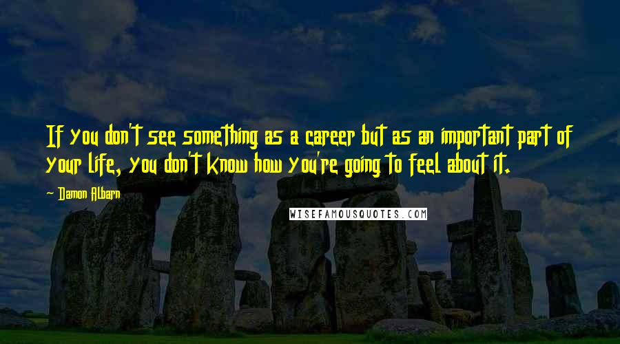 Damon Albarn quotes: If you don't see something as a career but as an important part of your life, you don't know how you're going to feel about it.