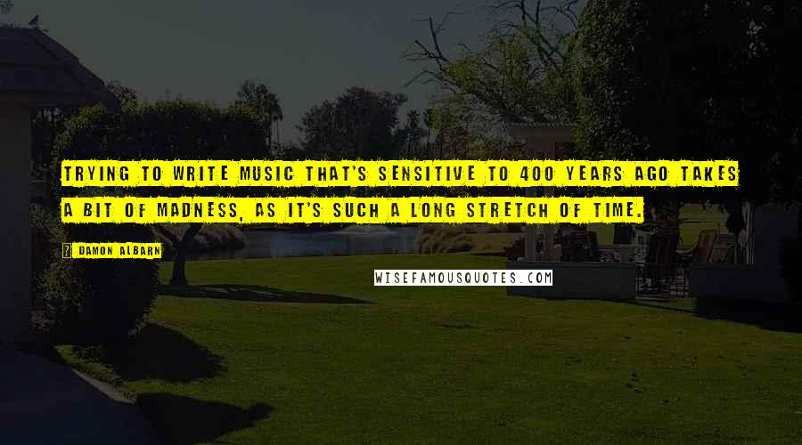 Damon Albarn quotes: Trying to write music that's sensitive to 400 years ago takes a bit of madness, as it's such a long stretch of time.