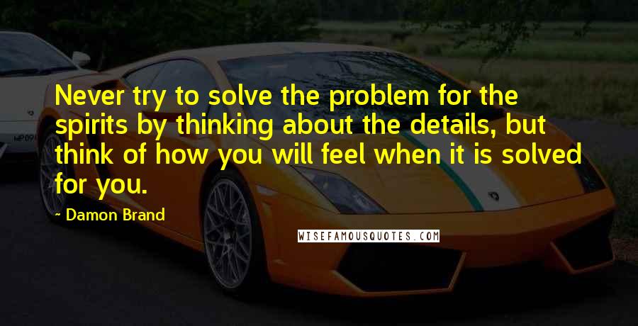 Damon Brand quotes: Never try to solve the problem for the spirits by thinking about the details, but think of how you will feel when it is solved for you.
