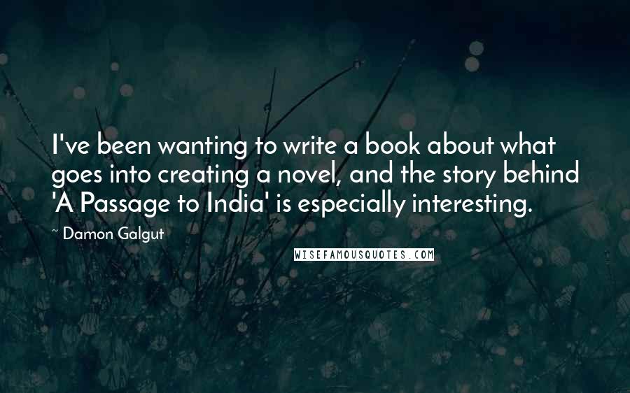 Damon Galgut quotes: I've been wanting to write a book about what goes into creating a novel, and the story behind 'A Passage to India' is especially interesting.