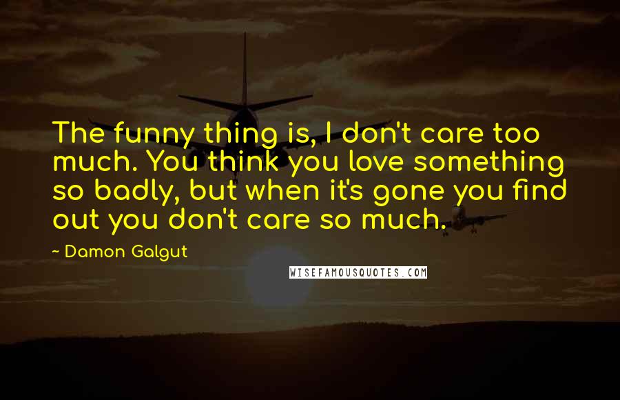 Damon Galgut quotes: The funny thing is, I don't care too much. You think you love something so badly, but when it's gone you find out you don't care so much.