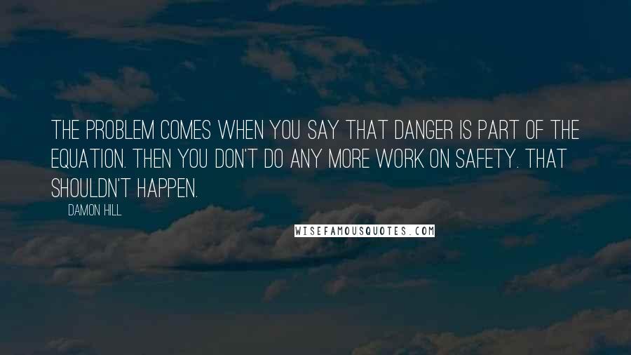 Damon Hill quotes: The problem comes when you say that danger is part of the equation. Then you don't do any more work on safety. That shouldn't happen.