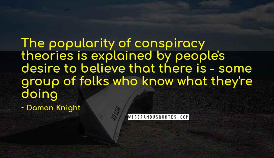 Damon Knight quotes: The popularity of conspiracy theories is explained by people's desire to believe that there is - some group of folks who know what they're doing Damon Knight quotes: The popularity of conspiracy theories is explained by people's desire to believe that there is - some group of folks who know what they're doing
