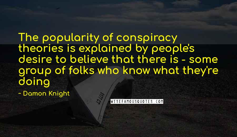 Damon Knight quotes: The popularity of conspiracy theories is explained by people's desire to believe that there is - some group of folks who know what they're doing