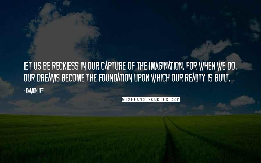 Damon Lee quotes: Let us be reckless in our capture of the imagination. For when we do, our dreams become the foundation upon which our reality is built.