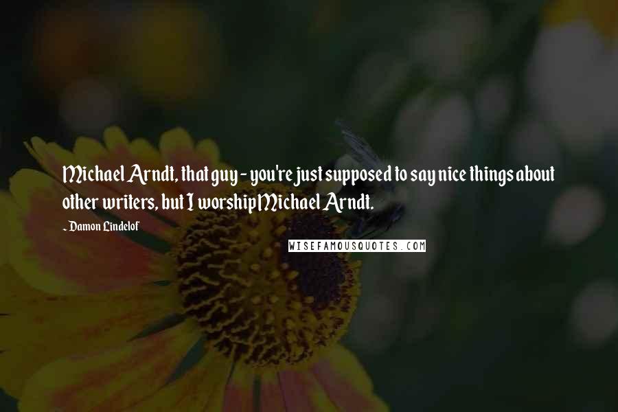 Damon Lindelof quotes: Michael Arndt, that guy - you're just supposed to say nice things about other writers, but I worship Michael Arndt.