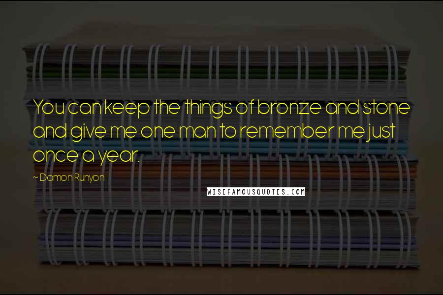 Damon Runyon quotes: You can keep the things of bronze and stone and give me one man to remember me just once a year.