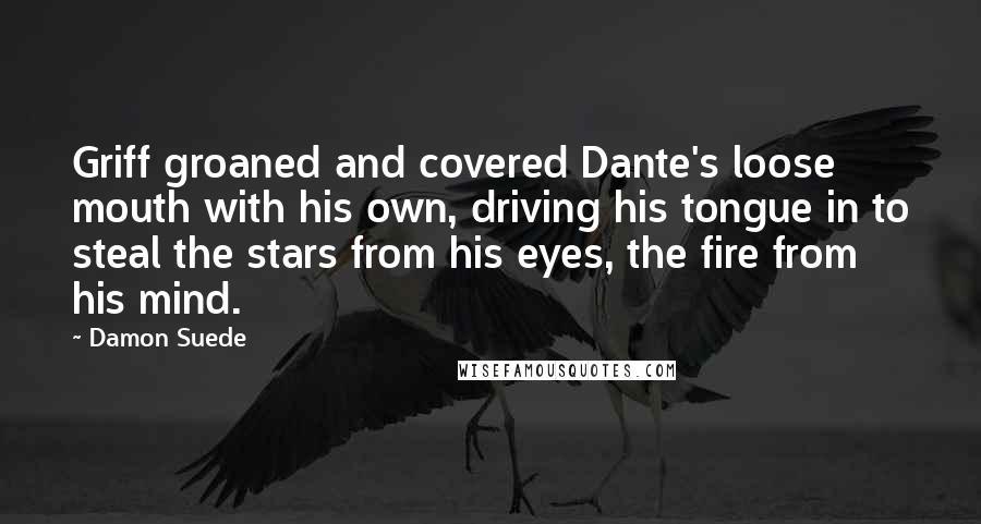 Damon Suede quotes: Griff groaned and covered Dante's loose mouth with his own, driving his tongue in to steal the stars from his eyes, the fire from his mind.