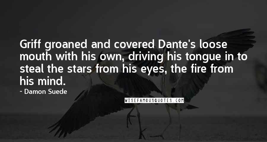 Damon Suede quotes: Griff groaned and covered Dante's loose mouth with his own, driving his tongue in to steal the stars from his eyes, the fire from his mind. Damon Suede quotes: Griff groaned and covered Dante's loose mouth with his own, driving his tongue in to steal the stars from his eyes, the fire from his mind.