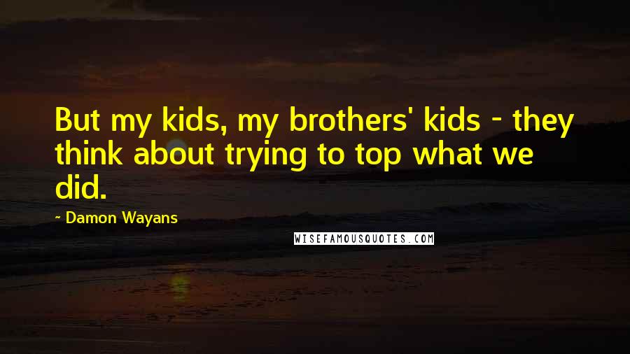 Damon Wayans quotes: But my kids, my brothers' kids - they think about trying to top what we did.
