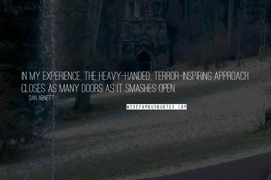 Dan Abnett quotes: In my experience, the heavy-handed, terror-inspiring approach closes as many doors as it smashes open. Dan Abnett quotes: In my experience, the heavy-handed, terror-inspiring approach closes as many doors as it smashes open.