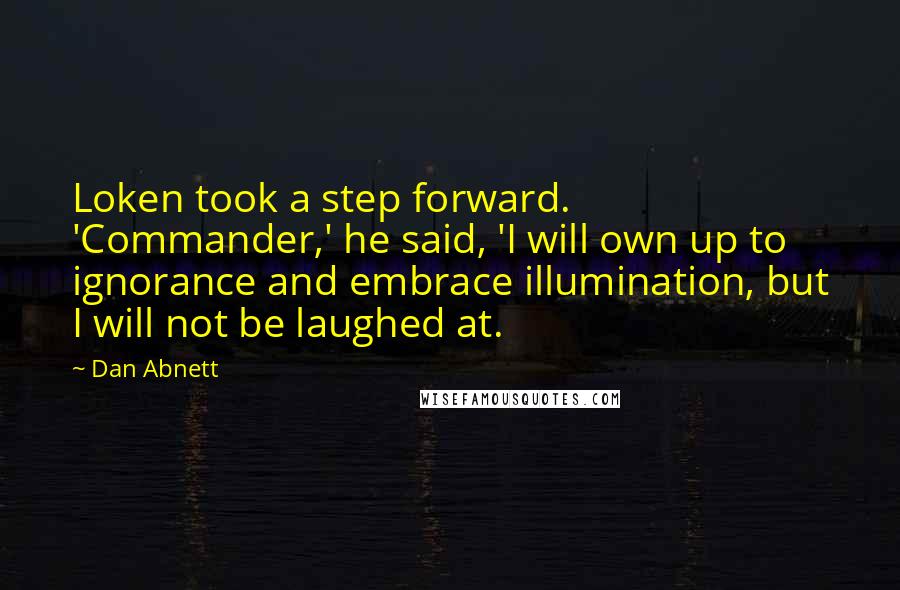 Dan Abnett quotes: Loken took a step forward. 'Commander,' he said, 'I will own up to ignorance and embrace illumination, but I will not be laughed at. Dan Abnett quotes: Loken took a step forward. 'Commander,' he said, 'I will own up to ignorance and embrace illumination, but I will not be laughed at.