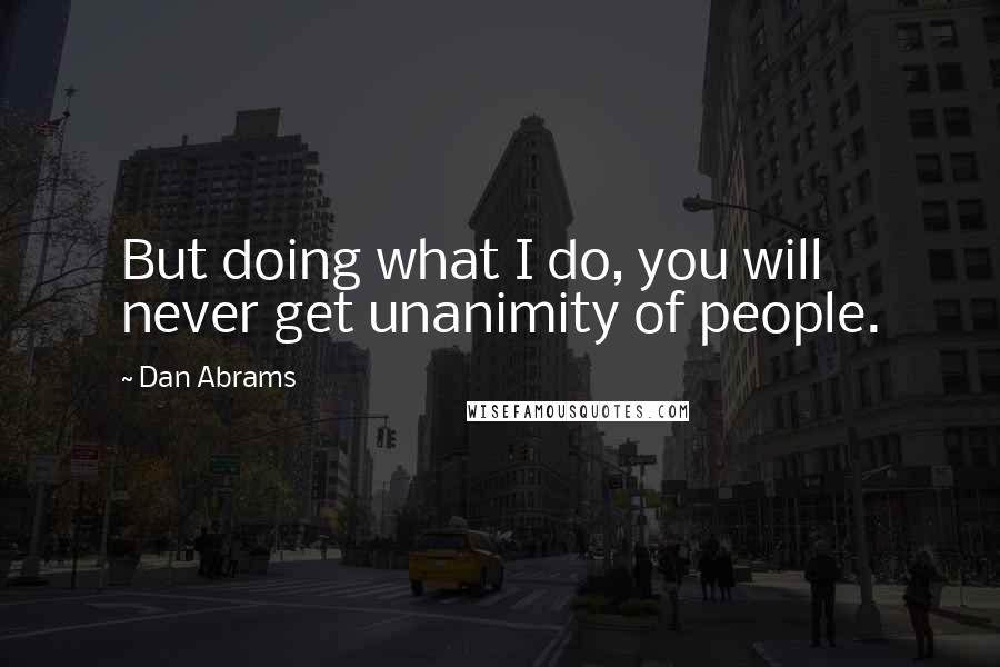 Dan Abrams quotes: But doing what I do, you will never get unanimity of people.