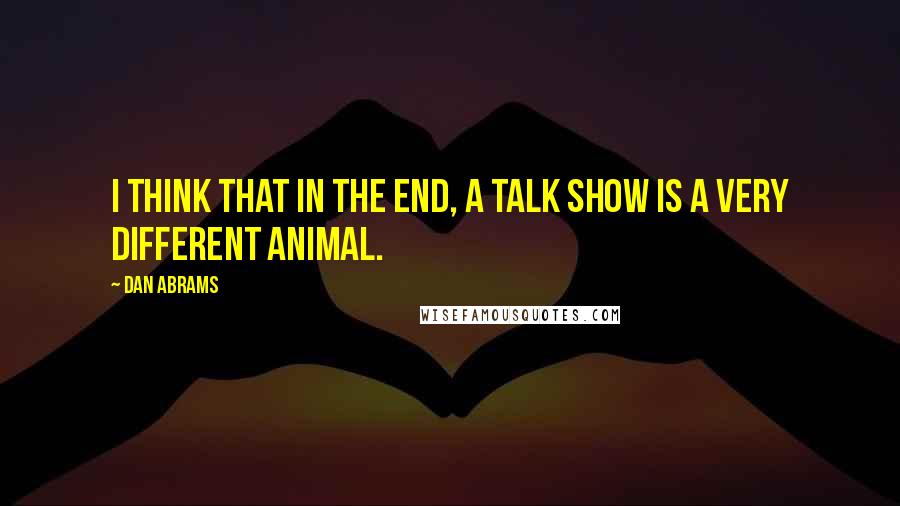 Dan Abrams quotes: I think that in the end, a talk show is a very different animal.