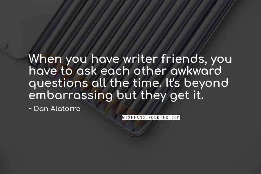Dan Alatorre quotes: When you have writer friends, you have to ask each other awkward questions all the time. It's beyond embarrassing but they get it.