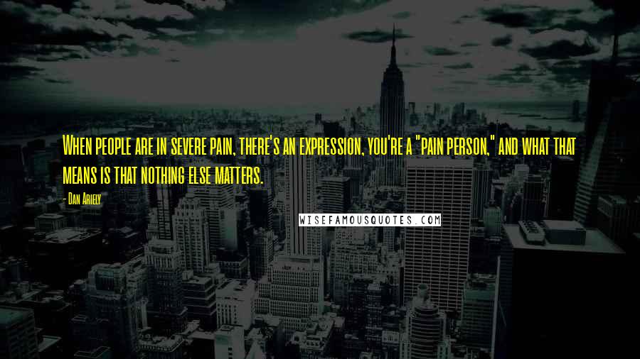 Dan Ariely quotes: When people are in severe pain, there's an expression, you're a "pain person," and what that means is that nothing else matters.