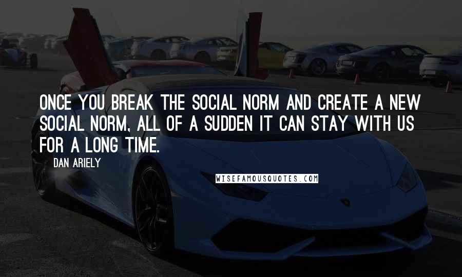 Dan Ariely quotes: Once you break the social norm and create a new social norm, all of a sudden it can stay with us for a long time.