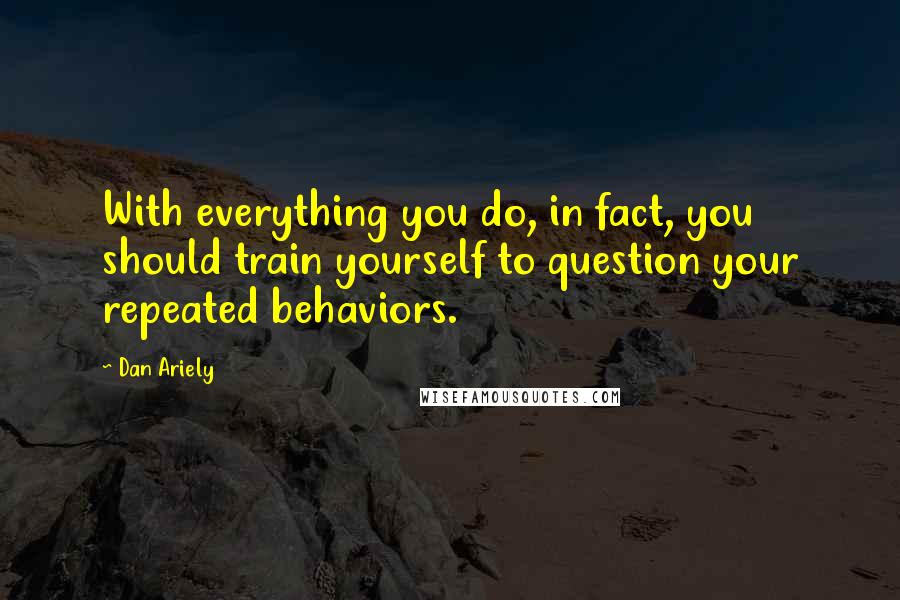 Dan Ariely quotes: With everything you do, in fact, you should train yourself to question your repeated behaviors.