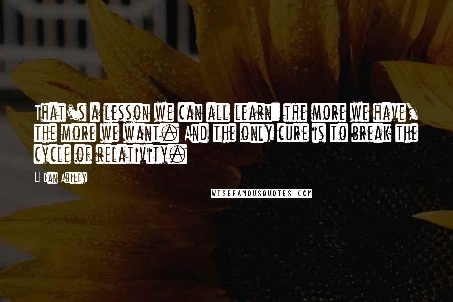 Dan Ariely quotes: That's a lesson we can all learn: the more we have, the more we want. And the only cure is to break the cycle of relativity.