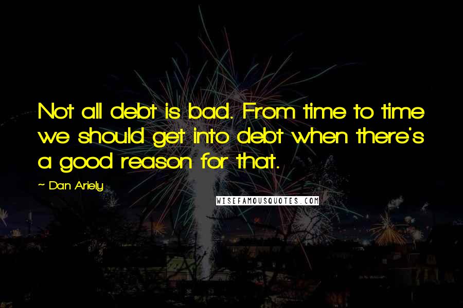 Dan Ariely quotes: Not all debt is bad. From time to time we should get into debt when there's a good reason for that.