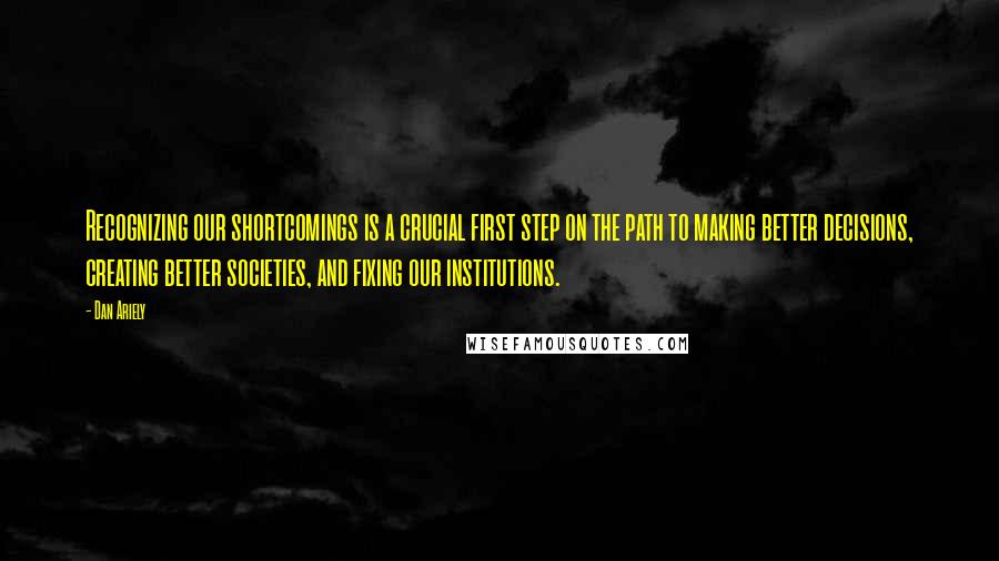 Dan Ariely quotes: Recognizing our shortcomings is a crucial first step on the path to making better decisions, creating better societies, and fixing our institutions.