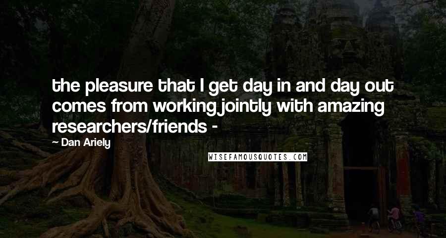 Dan Ariely quotes: the pleasure that I get day in and day out comes from working jointly with amazing researchers/friends -