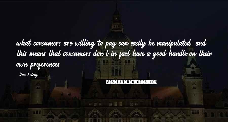 Dan Ariely quotes: what consumers are willing to pay can easily be manipulated, and this means that consumers don't in fact have a good handle on their own preferences