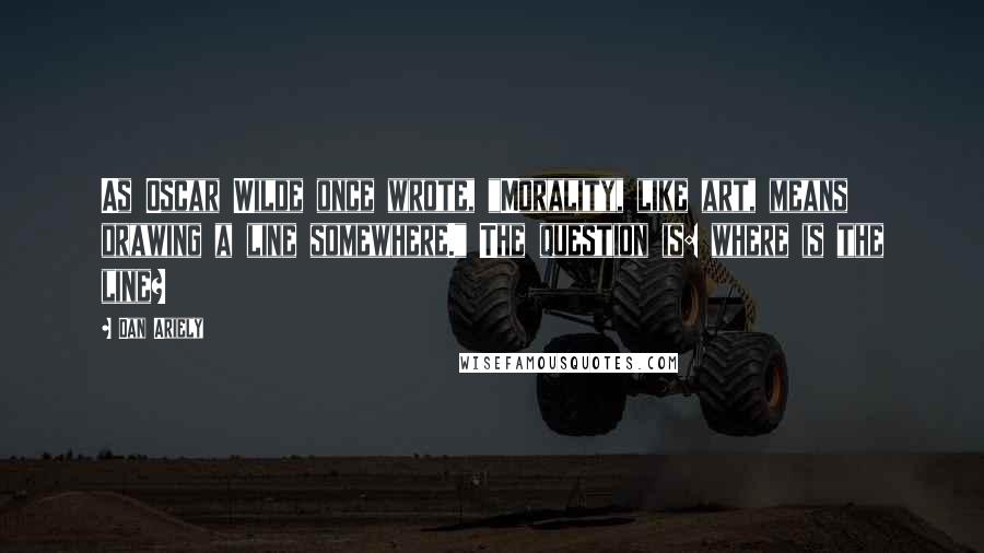 Dan Ariely quotes: As Oscar Wilde once wrote, "Morality, like art, means drawing a line somewhere." The question is: where is the line?
