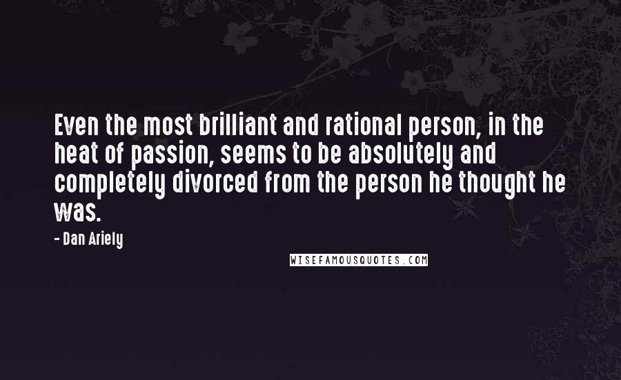 Dan Ariely quotes: Even the most brilliant and rational person, in the heat of passion, seems to be absolutely and completely divorced from the person he thought he was.