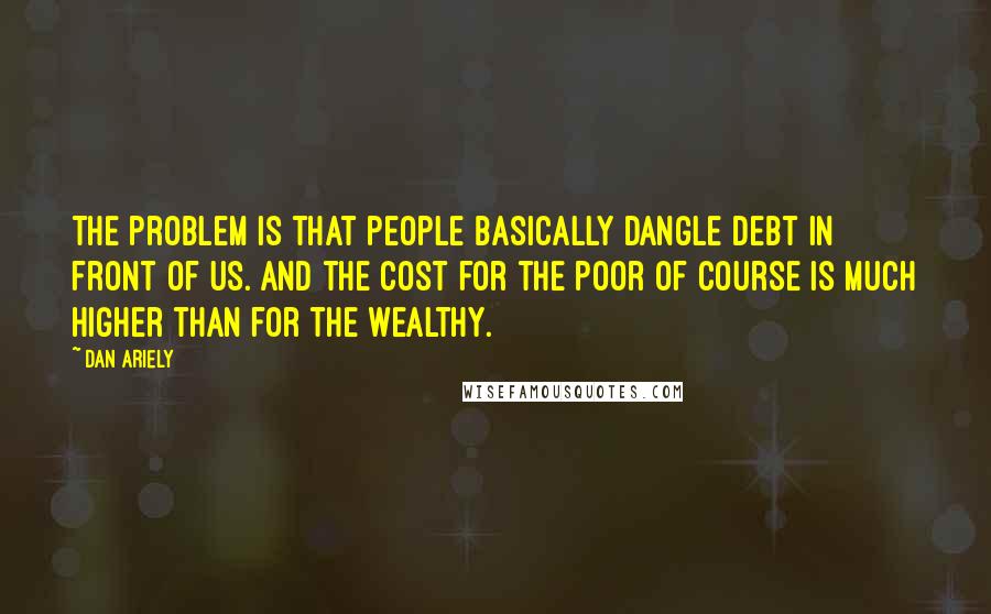 Dan Ariely quotes: The problem is that people basically dangle debt in front of us. And the cost for the poor of course is much higher than for the wealthy.