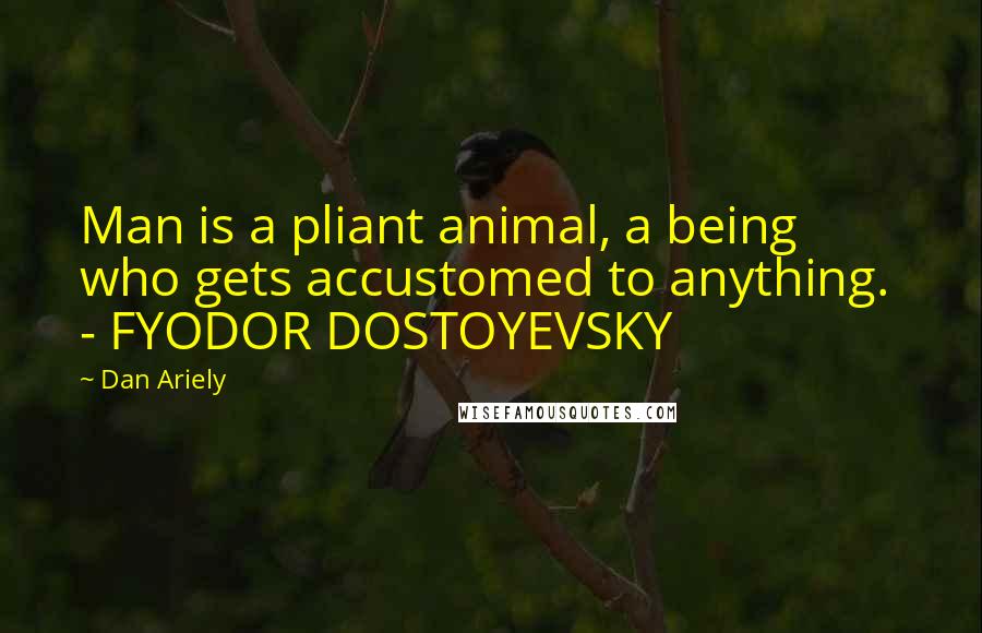 Dan Ariely quotes: Man is a pliant animal, a being who gets accustomed to anything. - FYODOR DOSTOYEVSKY